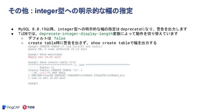 その他 : integer型への明示的な幅の指定
● MySQL 8.0.19以降、integer型への明示的な幅の指定は deprecateになり、警告を出力します
● TiDBでは、deprecate-integer-display-length変数によって動作を切り替えています
○ デフォルトは false
○ create table時に警告を出さず、 show create tableで幅を出力する
mysql> CREATE TABLE t1 (id int(10) not null);
Query OK, 0 rows affected (0.13 sec)
mysql> show warnings;
Empty set (0.00 sec)
mysql> show create table t1\G
*************************** 1. row ***************************
Table: t1
Create Table: CREATE TABLE `t1` (
`id` int(10) NOT NULL
) ENGINE=InnoDB DEFAULT CHARSET=utf8mb4 COLLATE=utf8mb4_bin
1 row in set (0.00 sec)
mysql>
