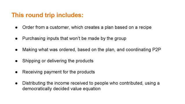 This round trip includes:
● Order from a customer, which creates a plan based on a recipe
● Purchasing inputs that won’t be made by the group
● Making what was ordered, based on the plan, and coordinating P2P
● Shipping or delivering the products
● Receiving payment for the products
● Distributing the income received to people who contributed, using a
democratically decided value equation
