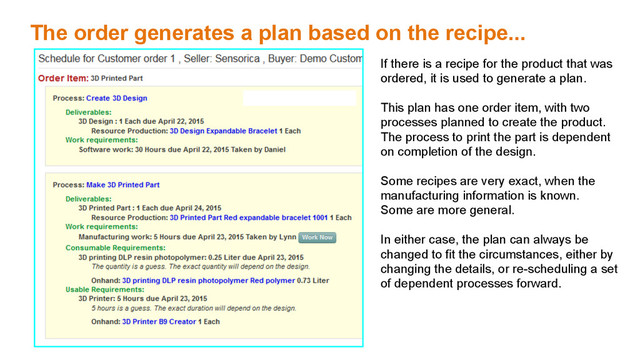 The order generates a plan based on the recipe...
If there is a recipe for the product that was
ordered, it is used to generate a plan.
This plan has one order item, with two
processes planned to create the product.
The process to print the part is dependent
on completion of the design.
Some recipes are very exact, when the
manufacturing information is known.
Some are more general.
In either case, the plan can always be
changed to fit the circumstances, either by
changing the details, or re-scheduling a set
of dependent processes forward.
