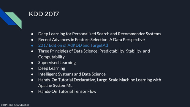KDD 2017
● Deep Learning for Personalized Search and Recommender Systems
● Recent Advances in Feature Selection: A Data Perspective
● 2017 Edition of AdKDD and TargetAd
● Three Principles of Data Science: Predictability, Stability, and
Computability
● Supervised Learning
● Deep Learning
● Intelligent Systems and Data Science
● Hands-On Tutorial Declarative, Large-Scale Machine Learning with
Apache SystemML
● Hands-On Tutorial Tensor Flow
GDP Labs Confidential
