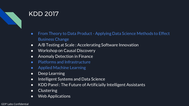 KDD 2017
● From Theory to Data Product - Applying Data Science Methods to Effect
Business Change
● A/B Testing at Scale : Accelerating Software Innovation
● Workshop on Causal Discovery
● Anomaly Detection in Finance
● Platforms and Infrastructure
● Applied Machine Learning
● Deep Learning
● Intelligent Systems and Data Science
● KDD Panel : The Future of Artificially Intelligent Assistants
● Clustering
● Web Applications
GDP Labs Confidential
