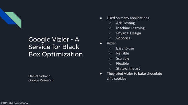 Google Vizier - A
Service for Black
Box Optimization
Daniel Golovin
Google Research
● Used on many applications
○ A/B Testing
○ Machine Learning
○ Physical Design
○ Robotics
● Vizier
○ Easy to use
○ Reliable
○ Scalable
○ Flexible
○ State of the art
● They tried Vizier to bake chocolate
chip cookies
GDP Labs Confidential
