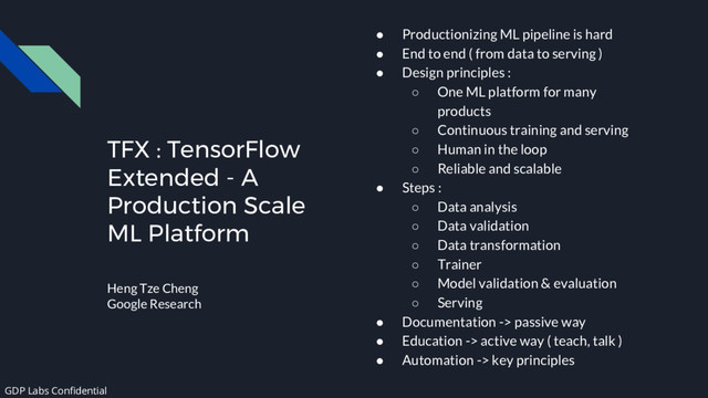 TFX : TensorFlow
Extended - A
Production Scale
ML Platform
Heng Tze Cheng
Google Research
● Productionizing ML pipeline is hard
● End to end ( from data to serving )
● Design principles :
○ One ML platform for many
products
○ Continuous training and serving
○ Human in the loop
○ Reliable and scalable
● Steps :
○ Data analysis
○ Data validation
○ Data transformation
○ Trainer
○ Model validation & evaluation
○ Serving
● Documentation -> passive way
● Education -> active way ( teach, talk )
● Automation -> key principles
GDP Labs Confidential

