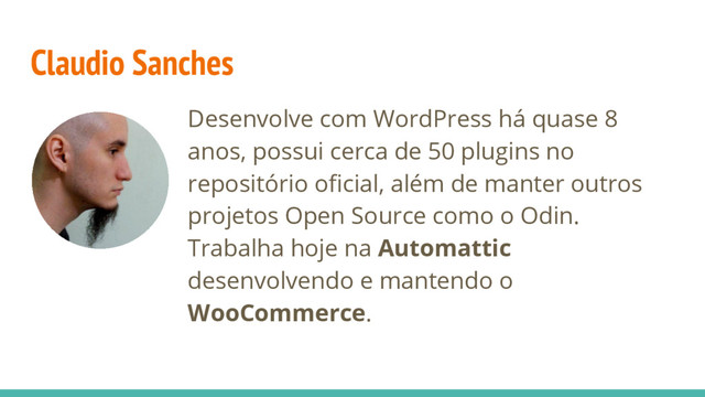 Desenvolve com WordPress há quase 8
anos, possui cerca de 50 plugins no
repositório oficial, além de manter outros
projetos Open Source como o Odin.
Trabalha hoje na Automattic
desenvolvendo e mantendo o
WooCommerce.
Claudio Sanches

