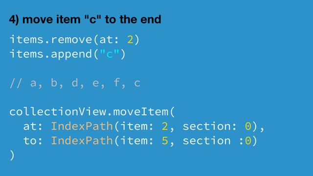 4) move item "c" to the end
items.remove(at: 2)
items.append("c")
// a, b, d, e, f, c
collectionView.moveItem(
at: IndexPath(item: 2, section: 0),
to: IndexPath(item: 5, section :0)
)
