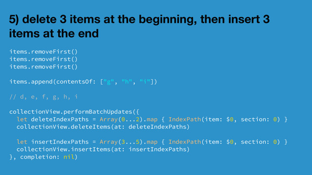 5) delete 3 items at the beginning, then insert 3
items at the end
items.removeFirst()
items.removeFirst()
items.removeFirst()
items.append(contentsOf: ["g", "h", "i"])
// d, e, f, g, h, i
collectionView.performBatchUpdates({
let deleteIndexPaths = Array(0...2).map { IndexPath(item: $0, section: 0) }
collectionView.deleteItems(at: deleteIndexPaths)
let insertIndexPaths = Array(3...5).map { IndexPath(item: $0, section: 0) }
collectionView.insertItems(at: insertIndexPaths)
}, completion: nil)

