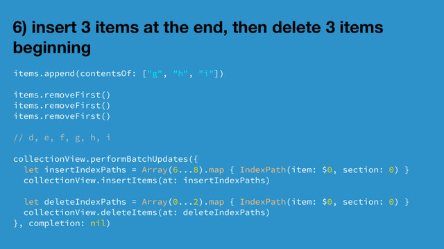 6) insert 3 items at the end, then delete 3 items
beginning
items.append(contentsOf: ["g", "h", "i"])
items.removeFirst()
items.removeFirst()
items.removeFirst()
// d, e, f, g, h, i
collectionView.performBatchUpdates({
let insertIndexPaths = Array(6...8).map { IndexPath(item: $0, section: 0) }
collectionView.insertItems(at: insertIndexPaths)
let deleteIndexPaths = Array(0...2).map { IndexPath(item: $0, section: 0) }
collectionView.deleteItems(at: deleteIndexPaths)
}, completion: nil)
