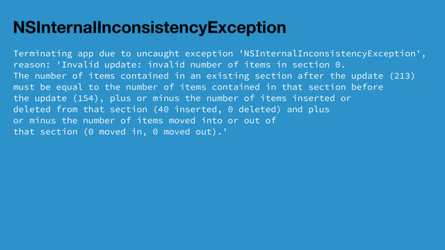 NSInternalInconsistencyException
Terminating app due to uncaught exception 'NSInternalInconsistencyException',
reason: 'Invalid update: invalid number of items in section 0.
The number of items contained in an existing section after the update (213)
must be equal to the number of items contained in that section before
the update (154), plus or minus the number of items inserted or
deleted from that section (40 inserted, 0 deleted) and plus
or minus the number of items moved into or out of
that section (0 moved in, 0 moved out).'
