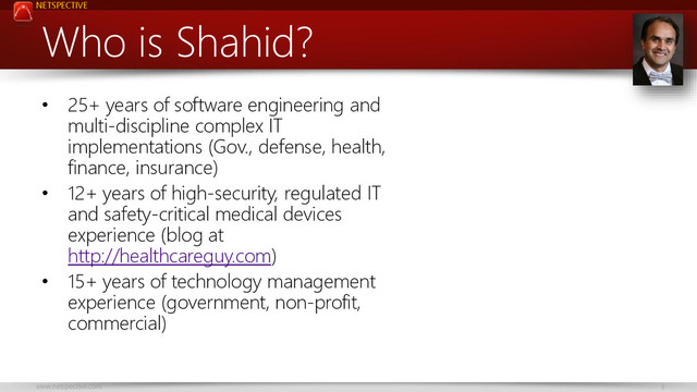 NETSPECTIVE
www.netspective.com 3
Who is Shahid?
• 25+ years of software engineering and
multi-discipline complex IT
implementations (Gov., defense, health,
finance, insurance)
• 12+ years of high-security, regulated IT
and safety-critical medical devices
experience (blog at
http://healthcareguy.com)
• 15+ years of technology management
experience (government, non-profit,
commercial)
