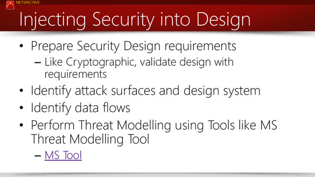 NETSPECTIVE
www.netspective.com 23
Injecting Security into Design
• Prepare Security Design requirements
– Like Cryptographic, validate design with
requirements
• Identify attack surfaces and design system
• Identify data flows
• Perform Threat Modelling using Tools like MS
Threat Modelling Tool
– MS Tool
