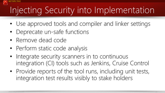 NETSPECTIVE
www.netspective.com 25
Injecting Security into Implementation
• Use approved tools and compiler and linker settings
• Deprecate un-safe functions
• Remove dead code
• Perform static code analysis
• Integrate security scanners in to continuous
integration (CI) tools such as Jenkins, Cruise Control
• Provide reports of the tool runs, including unit tests,
integration test results visibly to stake holders
