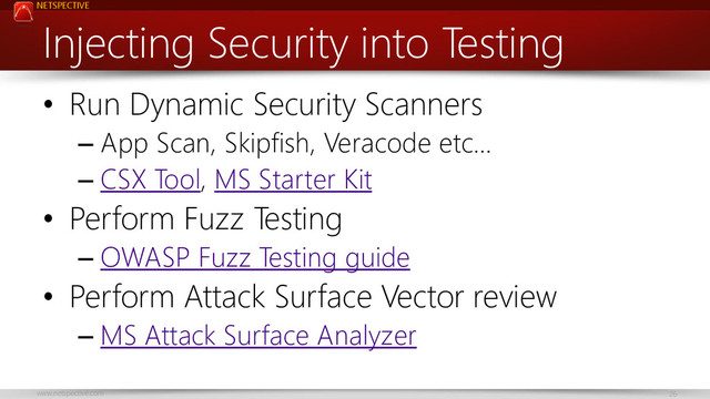 NETSPECTIVE
www.netspective.com 26
Injecting Security into Testing
• Run Dynamic Security Scanners
– App Scan, Skipfish, Veracode etc…
– CSX Tool, MS Starter Kit
• Perform Fuzz Testing
– OWASP Fuzz Testing guide
• Perform Attack Surface Vector review
– MS Attack Surface Analyzer

