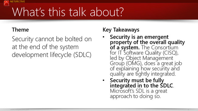 NETSPECTIVE
www.netspective.com 4
What’s this talk about?
Theme
Security cannot be bolted on
at the end of the system
development lifecycle (SDLC)
Key Takeaways
• Security is an emergent
property of the overall quality
of a system. The Consortium
for IT Software Quality (CISQ),
led by Object Management
Group (OMG), does a great job
of explaining how security and
quality are tightly integrated.
• Security must be fully
integrated in to the SDLC.
Microsoft’s SDL is a great
approach to doing so.

