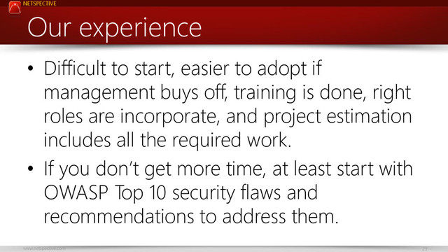 NETSPECTIVE
www.netspective.com 29
Our experience
• Difficult to start, easier to adopt if
management buys off, training is done, right
roles are incorporate, and project estimation
includes all the required work.
• If you don’t get more time, at least start with
OWASP Top 10 security flaws and
recommendations to address them.
