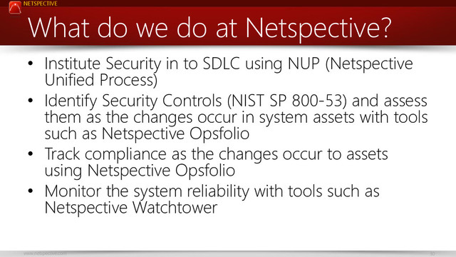 NETSPECTIVE
www.netspective.com 30
What do we do at Netspective?
• Institute Security in to SDLC using NUP (Netspective
Unified Process)
• Identify Security Controls (NIST SP 800-53) and assess
them as the changes occur in system assets with tools
such as Netspective Opsfolio
• Track compliance as the changes occur to assets
using Netspective Opsfolio
• Monitor the system reliability with tools such as
Netspective Watchtower
