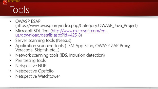 NETSPECTIVE
www.netspective.com 31
Tools
• OWASP ESAPI
(https://www.owasp.org/index.php/Category:OWASP_Java_Project)
• Microsoft SDL Tool (http://www.microsoft.com/en-
us/download/details.aspx?id=42518)
• Server scanning tools (Nessus)
• Application scanning tools ( IBM App Scan, OWASP ZAP Proxy,
Veracode, Skipfish etc…)
• Network scanning tools (IDS, Intrusion detection)
• Pen testing tools
• Netspective NUP
• Netspective Opsfolio
• Netspective Watchtower
