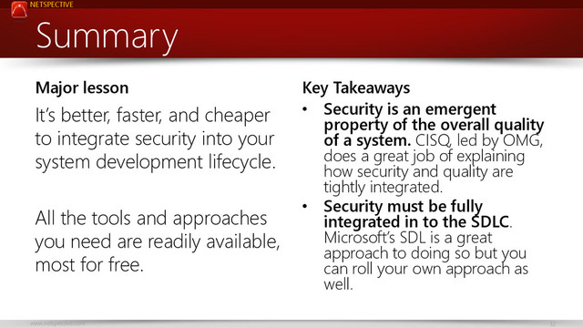 NETSPECTIVE
www.netspective.com 32
Summary
Major lesson
It’s better, faster, and cheaper
to integrate security into your
system development lifecycle.
All the tools and approaches
you need are readily available,
most for free.
Key Takeaways
• Security is an emergent
property of the overall quality
of a system. CISQ, led by OMG,
does a great job of explaining
how security and quality are
tightly integrated.
• Security must be fully
integrated in to the SDLC.
Microsoft’s SDL is a great
approach to doing so but you
can roll your own approach as
well.
