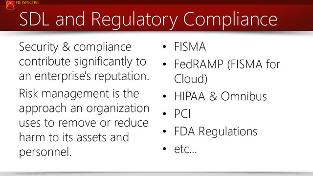 NETSPECTIVE
www.netspective.com 13
SDL and Regulatory Compliance
Security & compliance
contribute significantly to
an enterprise's reputation.
Risk management is the
approach an organization
uses to remove or reduce
harm to its assets and
personnel.
• FISMA
• FedRAMP (FISMA for
Cloud)
• HIPAA & Omnibus
• PCI
• FDA Regulations
• etc…
