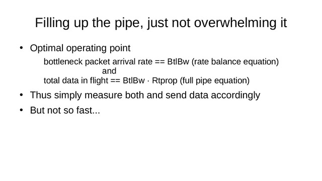 Filling up the pipe, just not overwhelming it
●
Optimal operating point
bottleneck packet arrival rate == BtlBw (rate balance equation)
and
total data in flight == BtlBw · Rtprop (full pipe equation)
●
Thus simply measure both and send data accordingly
●
But not so fast...
