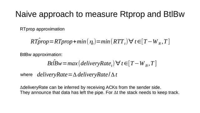 Naive approach to measure Rtprop and BtlBw
^
RTprop=RTprop+min(ηt
)=min(RTT
t
)∀ t∈[T−W
R
,T ]
^
BtlBw=max(deliveryRate
t
)∀t∈[T−W
B
,T ]
deliveryRate=ΔdeliveryRate/Δt
RTprop approximation
BtlBw approximation:
where
ΔdeliveryRate can be inferred by receiving ACKs from the sender side.
They announce that data has left the pipe. For Δt the stack needs to keep track.
