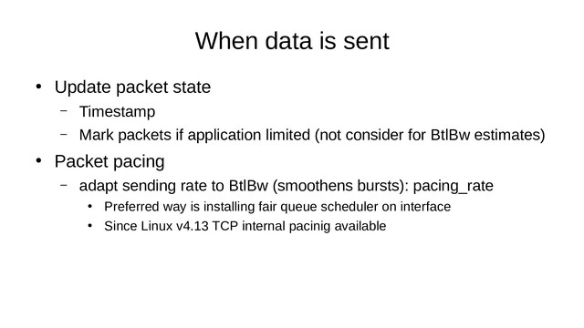 When data is sent
●
Update packet state
– Timestamp
– Mark packets if application limited (not consider for BtlBw estimates)
●
Packet pacing
– adapt sending rate to BtlBw (smoothens bursts): pacing_rate
●
Preferred way is installing fair queue scheduler on interface
●
Since Linux v4.13 TCP internal pacinig available
