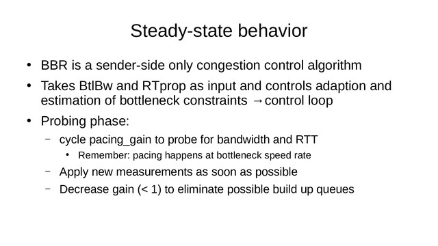 Steady-state behavior
●
BBR is a sender-side only congestion control algorithm
●
Takes BtlBw and RTprop as input and controls adaption and
estimation of bottleneck constraints →control loop
●
Probing phase:
– cycle pacing_gain to probe for bandwidth and RTT
●
Remember: pacing happens at bottleneck speed rate
– Apply new measurements as soon as possible
– Decrease gain (< 1) to eliminate possible build up queues
