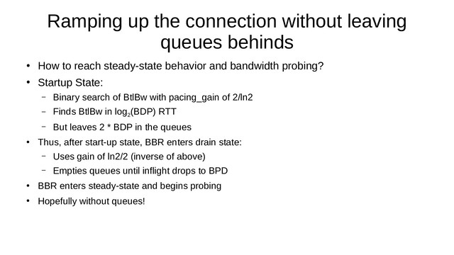 Ramping up the connection without leaving
queues behinds
●
How to reach steady-state behavior and bandwidth probing?
●
Startup State:
– Binary search of BtlBw with pacing_gain of 2/ln2
– Finds BtlBw in log
2
(BDP) RTT
– But leaves 2 * BDP in the queues
●
Thus, after start-up state, BBR enters drain state:
– Uses gain of ln2/2 (inverse of above)
– Empties queues until inflight drops to BPD
●
BBR enters steady-state and begins probing
●
Hopefully without queues!

