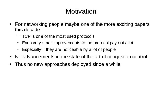 Motivation
●
For networking people maybe one of the more exciting papers
this decade
– TCP is one of the most used protocols
– Even very small improvements to the protocol pay out a lot
– Especially if they are noticeable by a lot of people
●
No advancements in the state of the art of congestion control
●
Thus no new approaches deployed since a while
