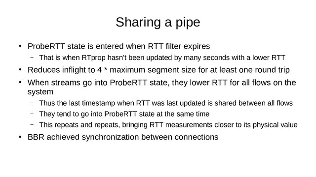 Sharing a pipe
●
ProbeRTT state is entered when RTT filter expires
– That is when RTprop hasn’t been updated by many seconds with a lower RTT
●
Reduces inflight to 4 * maximum segment size for at least one round trip
●
When streams go into ProbeRTT state, they lower RTT for all flows on the
system
– Thus the last timestamp when RTT was last updated is shared between all flows
– They tend to go into ProbeRTT state at the same time
– This repeats and repeats, bringing RTT measurements closer to its physical value
●
BBR achieved synchronization between connections
