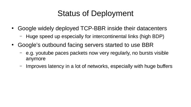 Status of Deployment
●
Google widely deployed TCP-BBR inside their datacenters
– Huge speed up especially for intercontinental links (high BDP)
●
Google’s outbound facing servers started to use BBR
– e.g. youtube paces packets now very regularly, no bursts visible
anymore
– Improves latency in a lot of networks, especially with huge buffers
