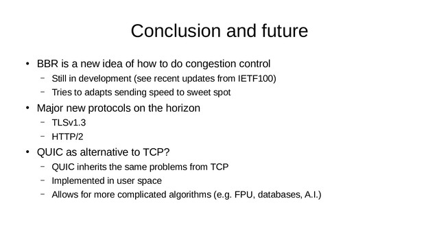 Conclusion and future
●
BBR is a new idea of how to do congestion control
– Still in development (see recent updates from IETF100)
– Tries to adapts sending speed to sweet spot
●
Major new protocols on the horizon
– TLSv1.3
– HTTP/2
●
QUIC as alternative to TCP?
– QUIC inherits the same problems from TCP
– Implemented in user space
– Allows for more complicated algorithms (e.g. FPU, databases, A.I.)

