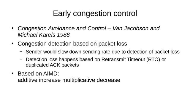 Early congestion control
●
Congestion Avoidance and Control – Van Jacobson and
Michael Karels 1988
●
Congestion detection based on packet loss
– Sender would slow down sending rate due to detection of packet loss
– Detection loss happens based on Retransmit Timeout (RTO) or
duplicated ACK packets
●
Based on AIMD:
additive increase multiplicative decrease
