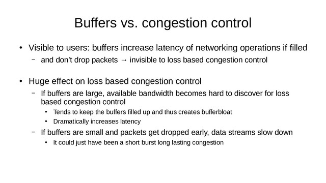 Buffers vs. congestion control
●
Visible to users: buffers increase latency of networking operations if filled
– and don’t drop packets → invisible to loss based congestion control
●
Huge effect on loss based congestion control
– If buffers are large, available bandwidth becomes hard to discover for loss
based congestion control
●
Tends to keep the buffers filled up and thus creates bufferbloat
●
Dramatically increases latency
– If buffers are small and packets get dropped early, data streams slow down
●
It could just have been a short burst long lasting congestion
