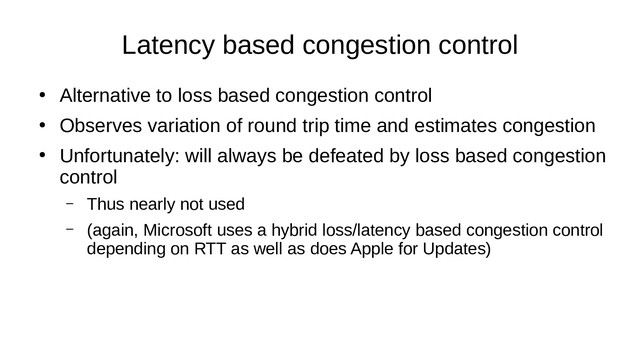 Latency based congestion control
●
Alternative to loss based congestion control
●
Observes variation of round trip time and estimates congestion
●
Unfortunately: will always be defeated by loss based congestion
control
– Thus nearly not used
– (again, Microsoft uses a hybrid loss/latency based congestion control
depending on RTT as well as does Apple for Updates)
