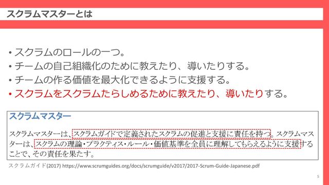 スクラムマスターとは
5
• スクラムのロールの一つ。
• チームの自己組織化のために教えたり、導いたりする。
• チームの作る価値を最大化できるように支援する。
• スクラムをスクラムたらしめるために教えたり、導いたりする。
スクラムガイド(2017) https://www.scrumguides.org/docs/scrumguide/v2017/2017-Scrum-Guide-Japanese.pdf
