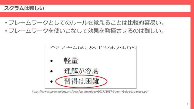 スクラムは難しい
6
• フレームワークとしてのルールを覚えることは比較的容易い。
• フレームワークを使いこなして効果を発揮させるのは難しい。
https://www.scrumguides.org/docs/scrumguide/v2017/2017-Scrum-Guide-Japanese.pdf
