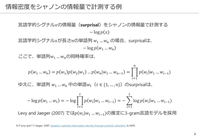 情報密度をシャノンの情報量で計測する例
2
R P Levy and T F Jaeger. 2007. Speakers optimize information density through syntactic reduction. In NIPS.
言語学的シグナル𝑥𝑥の情報量（surprisal）をシャノンの情報量で計測する
− log 𝑝𝑝 𝑥𝑥
言語学的シグナル𝑥𝑥が長さ𝑛𝑛の単語列 𝑤𝑤1
… 𝑤𝑤𝑛𝑛
の場合、surprisalは、
− log 𝑝𝑝 𝑤𝑤1
… 𝑤𝑤𝑛𝑛
ここで、単語列𝑤𝑤1
… 𝑤𝑤𝑛𝑛
の同時確率は、
𝑝𝑝 𝑤𝑤1
… 𝑤𝑤𝑛𝑛
= 𝑝𝑝 𝑤𝑤1
𝑝𝑝 𝑤𝑤2
|𝑤𝑤1
… 𝑝𝑝 𝑤𝑤𝑛𝑛
|𝑤𝑤1
… 𝑤𝑤𝑛𝑛−1
= �
𝑖𝑖=1
𝑛𝑛
𝑝𝑝 𝑤𝑤𝑖𝑖
𝑤𝑤1
… 𝑤𝑤𝑖𝑖−1
)
ゆえに、単語列 𝑤𝑤1
… 𝑤𝑤𝑛𝑛
中の単語𝑤𝑤𝑡𝑡
（𝑡𝑡 ∈ {1, … , 𝑛𝑛}）のsurprisalは、
− log 𝑝𝑝 𝑤𝑤1
… 𝑤𝑤𝑡𝑡
= − log �
𝑖𝑖=1
𝑡𝑡
𝑝𝑝 𝑤𝑤𝑖𝑖
𝑤𝑤1
… 𝑤𝑤𝑖𝑖−1
) = − �
𝑖𝑖=1
𝑡𝑡
log 𝑝𝑝 𝑤𝑤𝑖𝑖
𝑤𝑤1
… 𝑤𝑤𝑖𝑖−1
)
Levy and Jaeger (2007) では𝑝𝑝 𝑤𝑤𝑖𝑖
𝑤𝑤1
… 𝑤𝑤𝑖𝑖−1
)の推定に3-gram言語モデルを採用
