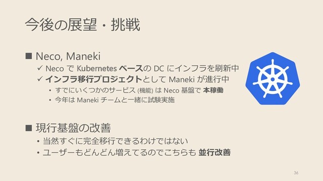 今後の展望・挑戦
n Neco, Maneki
ü Neco で Kubernetes ベースの DC にインフラを刷新中
ü インフラ移⾏プロジェクトとして Maneki が進⾏中
• すでにいくつかのサービス (機能) は Neco 基盤で 本稼働
• 今年は Maneki チームと⼀緒に試験実施
n 現⾏基盤の改善
• 当然すぐに完全移⾏できるわけではない
• ユーザーもどんどん増えてるのでこちらも 並⾏改善
36
