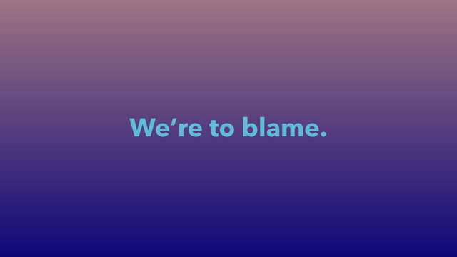 We’re to blame.
