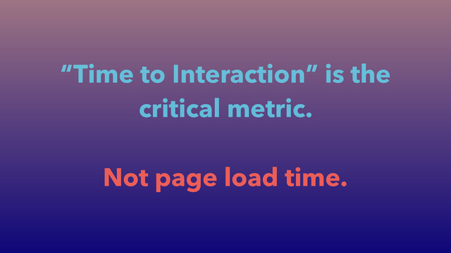 “Time to Interaction” is the
critical metric.
!
Not page load time.
