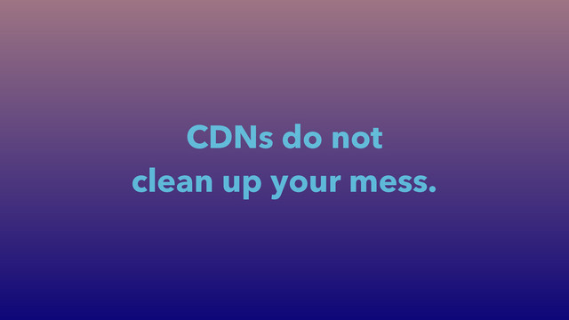 CDNs do not
clean up your mess.
