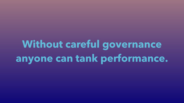 Without careful governance
anyone can tank performance.
