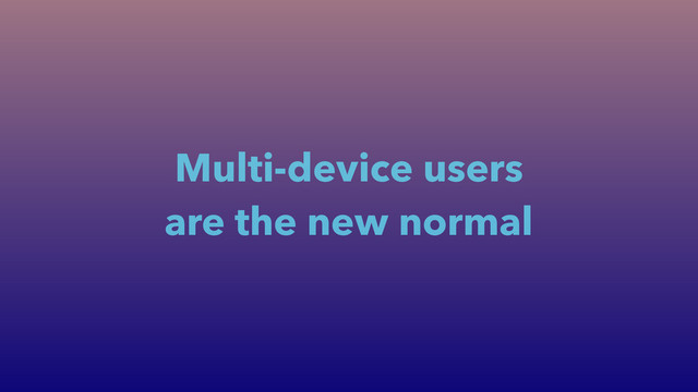 Multi-device users
are the new normal
