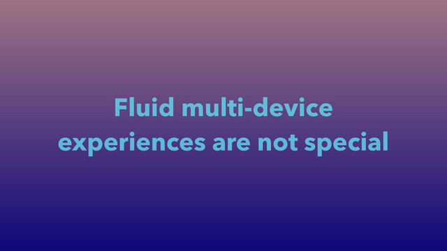 Fluid multi-device
experiences are not special
