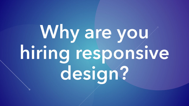Why are you
hiring responsive
design?
