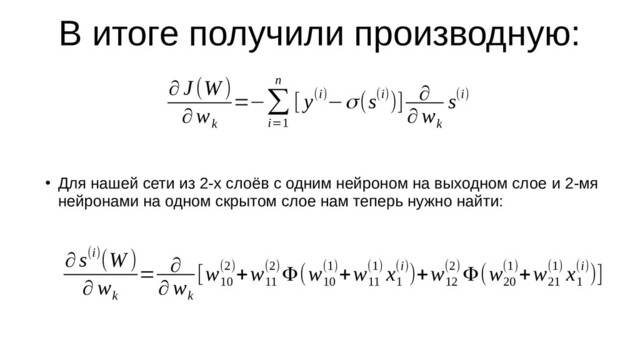 В итоге получили производную:
∂ J (W)
∂w
k
=−∑
i=1
n
[ y(i)−σ(s(i))] ∂
∂ w
k
s(i)
∂s(i)(W )
∂ w
k
= ∂
∂ w
k
[w
10
(2)+w
11
(2)Φ(w
10
(1)+w
11
(1) x
1
(i))+w
12
(2) Φ(w
20
(1)+w
21
(1) x
1
(i))]
●
Для нашей сети из 2-х слоёв с одним нейроном на выходном слое и 2-мя
нейронами на одном скрытом слое нам теперь нужно найти:
