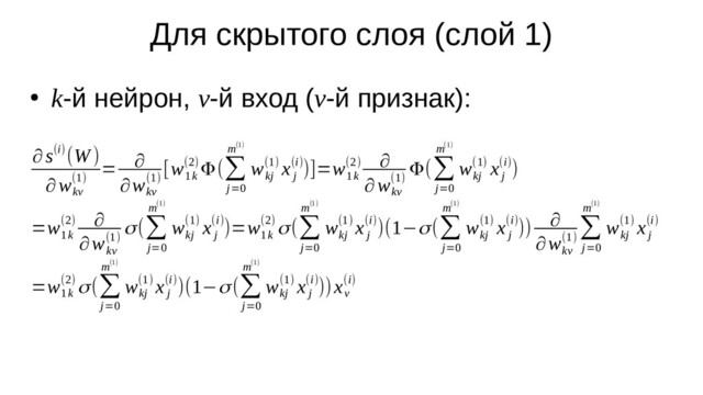 Для скрытого слоя (слой 1)
●
k-й нейрон, v-й вход (v-й признак):
∂ s(i)(W )
∂w
kv
(1)
= ∂
∂w
kv
(1)
[w
1k
(2) Φ(∑
j=0
m(1)
w
kj
(1) x
j
(i))]=w
1k
(2) ∂
∂w
kv
(1)
Φ(∑
j=0
m(1)
w
kj
(1) x
j
(i))
=w
1k
(2) ∂
∂w
kv
(1)
σ(∑
j=0
m(1)
w
kj
(1) x
j
(i))=w
1k
(2) σ(∑
j=0
m(1)
w
kj
(1) x
j
(i))(1−σ(∑
j=0
m(1)
w
kj
(1) x
j
(i))) ∂
∂w
kv
(1)
∑
j=0
m(1)
w
kj
(1) x
j
(i)
=w
1k
(2) σ(∑
j=0
m(1)
w
kj
(1) x
j
(i))(1−σ(∑
j=0
m(1)
w
kj
(1) x
j
(i)))x
v
(i)
