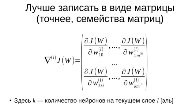 Лучше записать в виде матрицы
(точнее, семейства матриц)
∇(l) J (W )=
(∂J (W )
∂w
10
(l)
,..., ∂J (W )
∂w
1m(l)
(l)
...
∂J (W )
∂w
k 0
(l)
,..., ∂J (W )
∂w
km(l)
(l)
)
●
Здесь k — количество нейронов на текущем слое l [эль]
