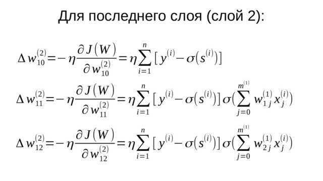 Для последнего слоя (слой 2):
Δ w
10
(2)=−η
∂J (W )
∂w
10
(2)
=η∑
i=1
n
[ y(i)−σ(s(i))]
Δ w
11
(2)=−η
∂J (W )
∂w
11
(2)
=η∑
i=1
n
[ y(i)−σ(s(i))]σ(∑
j=0
m(1)
w
1 j
(1) x
j
(i))
Δ w
12
(2)=−η
∂J (W )
∂w
12
(2)
=η∑
i=1
n
[ y(i)−σ(s(i))]σ(∑
j=0
m(1)
w
2 j
(1) x
j
(i))
