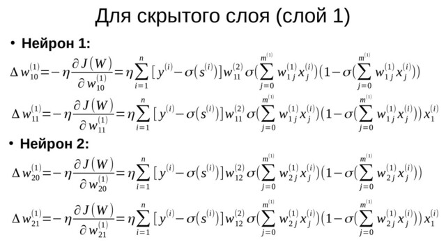 Для скрытого слоя (слой 1)
●
Нейрон 1:
●
Нейрон 2:
Δ w
10
(1)=−η
∂J (W )
∂w
10
(1)
=η∑
i=1
n
[ y(i)−σ(s(i))]w
11
(2) σ(∑
j=0
m(1)
w
1 j
(1) x
j
(i))(1−σ(∑
j=0
m(1)
w
1 j
(1) x
j
(i)))
Δ w
11
(1)=−η
∂J (W )
∂w
11
(1)
=η∑
i=1
n
[ y(i)−σ(s(i))]w
11
(2) σ(∑
j=0
m(1)
w
1 j
(1) x
j
(i))(1−σ(∑
j=0
m(1)
w
1 j
(1) x
j
(i)))x
1
(i)
Δ w
20
(1)=−η
∂J (W )
∂w
20
(1)
=η∑
i=1
n
[ y(i)−σ(s(i))]w
12
(2) σ(∑
j=0
m(1)
w
2 j
(1) x
j
(i))(1−σ(∑
j=0
m(1)
w
2 j
(1) x
j
(i)))
Δ w
21
(1)=−η
∂J (W )
∂w
21
(1)
=η∑
i=1
n
[ y(i)−σ(s(i))]w
12
(2) σ(∑
j=0
m(1)
w
2 j
(1) x
j
(i))(1−σ(∑
j=0
m(1)
w
2 j
(1) x
j
(i)))x
1
(i)
